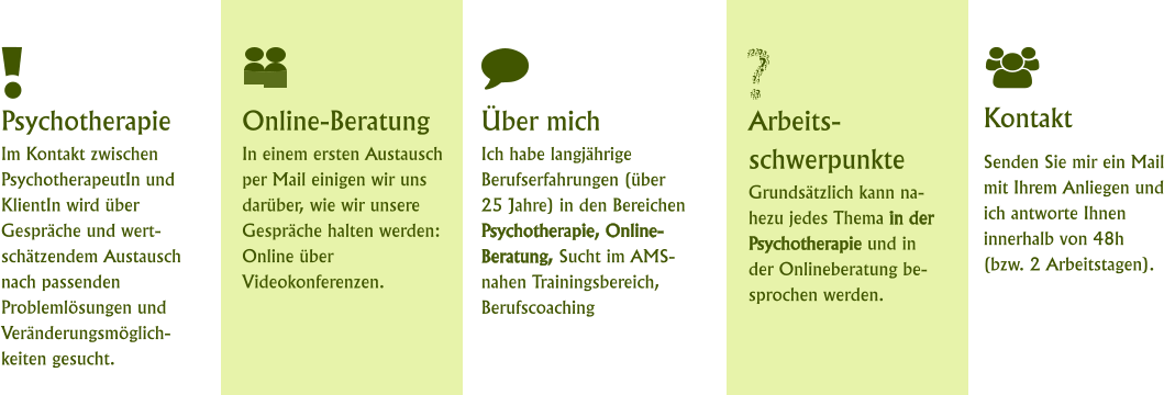 Kontakt Senden Sie mir ein Mail mit Ihrem Anliegen und ich antworte Ihnen innerhalb von 48h (bzw. 2 Arbeitstagen). Online-BeratungIn einem ersten Austausch per Mail einigen wir uns darüber, wie wir unsere Gespräche halten werden: Online über Videokonferenzen. Arbeits-schwerpunkteGrundsätzlich kann nahezu jedes Thema in der Psychotherapie und in der Onlineberatung besprochen werden. Über mich Ich habe langjährige Berufserfahrungen (über 25 Jahre) in den Bereichen Psychotherapie, Online-Beratung, Sucht im AMS-nahen Trainingsbereich, Berufscoaching Psychotherapie Im Kontakt zwischen PsychotherapeutIn und KlientIn wird über Gespräche und wert-schätzendem Austausch nach passenden Problemlösungen und Veränderungsmöglich-keiten gesucht.